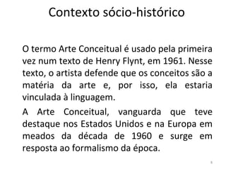 Contexto sócio-histórico
O termo Arte Conceitual é usado pela primeira
vez num texto de Henry Flynt, em 1961. Nesse
texto, o artista defende que os conceitos são a
matéria da arte e, por isso, ela estaria
vinculada à linguagem.
A Arte Conceitual, vanguarda que teve
destaque nos Estados Unidos e na Europa em
meados da década de 1960 e surge em
resposta ao formalismo da época.
8
ARTE, 3º ANO
ARTE CONCEITUAL
 
