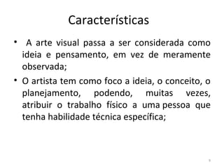 Características
• A arte visual passa a ser considerada como
ideia e pensamento, em vez de meramente
observada;
• O artista tem como foco a ideia, o conceito, o
planejamento, podendo, muitas vezes,
atribuir o trabalho físico a uma pessoa que
tenha habilidade técnica específica;
9
ARTE, 3º ANO
ARTE CONCEITUAL
 