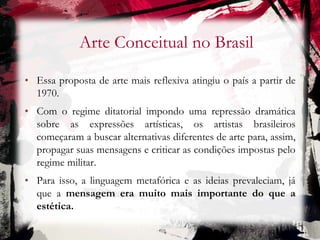 Arte Conceitual no Brasil
• Essa proposta de arte mais reflexiva atingiu o país a partir de
1970.
• Com o regime ditatorial impondo uma repressão dramática
sobre as expressões artísticas, os artistas brasileiros
começaram a buscar alternativas diferentes de arte para, assim,
propagar suas mensagens e criticar as condições impostas pelo
regime militar.
• Para isso, a linguagem metafórica e as ideias prevaleciam, já
que a mensagem era muito mais importante do que a
estética.
 