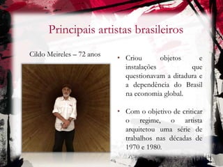Principais artistas brasileiros
Cildo Meireles – 72 anos
• Criou objetos e
instalações que
questionavam a ditadura e
a dependência do Brasil
na economia global.
• Com o objetivo de criticar
o regime, o artista
arquitetou uma série de
trabalhos nas décadas de
1970 e 1980.
 