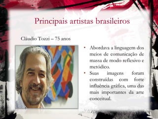 Principais artistas brasileiros
Cláudio Tozzi – 75 anos
• Abordava a linguagem dos
meios de comunicação de
massa de modo reflexivo e
metódico.
• Suas imagens foram
construídas com forte
influência gráfica, uma das
mais importantes da arte
conceitual.
 