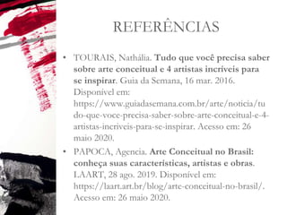 REFERÊNCIAS
• TOURAIS, Nathália. Tudo que você precisa saber
sobre arte conceitual e 4 artistas incríveis para
se inspirar. Guia da Semana, 16 mar. 2016.
Disponível em:
https://www.guiadasemana.com.br/arte/noticia/tu
do-que-voce-precisa-saber-sobre-arte-conceitual-e-4-
artistas-incriveis-para-se-inspirar. Acesso em: 26
maio 2020.
• PAPOCA, Agencia. Arte Conceitual no Brasil:
conheça suas características, artistas e obras.
LAART, 28 ago. 2019. Disponível em:
https://laart.art.br/blog/arte-conceitual-no-brasil/.
Acesso em: 26 maio 2020.
 