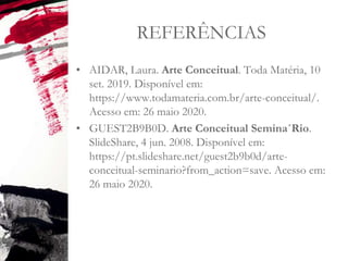 REFERÊNCIAS
• AIDAR, Laura. Arte Conceitual. Toda Matéria, 10
set. 2019. Disponível em:
https://www.todamateria.com.br/arte-conceitual/.
Acesso em: 26 maio 2020.
• GUEST2B9B0D. Arte Conceitual Semina´Rio.
SlideShare, 4 jun. 2008. Disponível em:
https://pt.slideshare.net/guest2b9b0d/arte-
conceitual-seminario?from_action=save. Acesso em:
26 maio 2020.
 