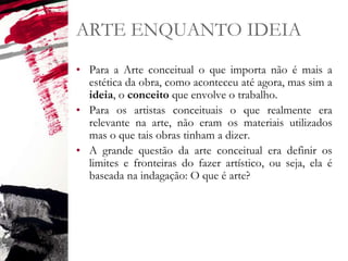 ARTE ENQUANTO IDEIA
• Para a Arte conceitual o que importa não é mais a
estética da obra, como aconteceu até agora, mas sim a
ideia, o conceito que envolve o trabalho.
• Para os artistas conceituais o que realmente era
relevante na arte, não eram os materiais utilizados
mas o que tais obras tinham a dizer.
• A grande questão da arte conceitual era definir os
limites e fronteiras do fazer artístico, ou seja, ela é
baseada na indagação: O que é arte?
 