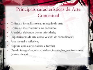 Principais características da Arte
Conceitual
• Crítica ao formalismo e ao mercado da arte;
• Crítica ao materialismo e ao consumo;
• A estética deixando de ser prioridade;
• Popularização da arte como veículo de comunicação;
• Arte mental e reflexiva;
• Ruptura com a arte clássica e formal;
• Uso de fotografias, textos, vídeos, instalações, performances
(teatro, dança).
 