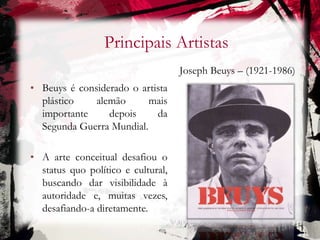 Principais Artistas
Joseph Beuys – (1921-1986)
• Beuys é considerado o artista
plástico alemão mais
importante depois da
Segunda Guerra Mundial.
• A arte conceitual desafiou o
status quo político e cultural,
buscando dar visibilidade à
autoridade e, muitas vezes,
desafiando-a diretamente.
 