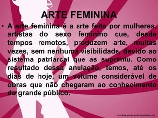 ARTE FEMININA
• A arte feminina é a arte feita por mulheres,
artistas do sexo feminino que, desde
tempos remotos, produzem arte, muitas
vezes, sem nenhuma visibilidade, devido ao
sistema patriarcal que as suprimiu. Como
resultado dessa anulação, temos, até os
dias de hoje, um volume considerável de
obras que não chegaram ao conhecimento
do grande público.
 