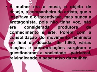 • A mulher era a musa, o objeto de
desejo, a companheira do artista, que o
inspirava e o incentivava, mas nunca a
protagonista, pois não tinha voz, não
era considerada produtora de
conhecimento e arte. Porém com a
consolidação do movimento feminista
no final da década de 1.960, várias
reações e contrarreações surgiram e
questionaram a sociedade patriarcal,
reivindicando o papel ativo da mulher.
 