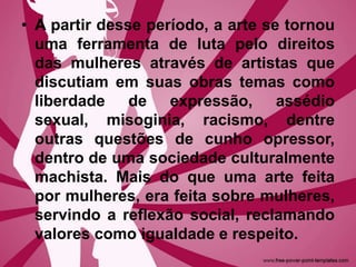 • A partir desse período, a arte se tornou
uma ferramenta de luta pelo direitos
das mulheres através de artistas que
discutiam em suas obras temas como
liberdade de expressão, assédio
sexual, misoginia, racismo, dentre
outras questões de cunho opressor,
dentro de uma sociedade culturalmente
machista. Mais do que uma arte feita
por mulheres, era feita sobre mulheres,
servindo a reflexão social, reclamando
valores como igualdade e respeito.
 