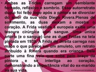 • Ambas as Fridas carregam um semblante
fechado, reflexivo e sombrio. Esse autorretrato
duplo foi feito logo após a pintora se divorciar
do amor da sua vida Diego Rivera.Plenas de
sofrimento, as duas deixam a mostra o
coração. A Frida vestida à europeia exibe uma
tesoura cirúrgica com sangue. Uma única
artéria (e o sangue) une as duas Fridas na tela
pintada em 1939. A Frida da direita carrega nas
mãos o que parece ser um amuleto, um retrato
atribuído à Rivera quando era criança. Dele
parte uma fina veia que sobe pelo braço da
pintora e se interliga ao coração,
demonstrando a importância vital do ex-marido
na sua vida.
 