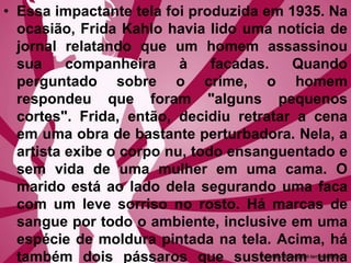 • Essa impactante tela foi produzida em 1935. Na
ocasião, Frida Kahlo havia lido uma notícia de
jornal relatando que um homem assassinou
sua companheira à facadas. Quando
perguntado sobre o crime, o homem
respondeu que foram "alguns pequenos
cortes". Frida, então, decidiu retratar a cena
em uma obra de bastante perturbadora. Nela, a
artista exibe o corpo nu, todo ensanguentado e
sem vida de uma mulher em uma cama. O
marido está ao lado dela segurando uma faca
com um leve sorriso no rosto. Há marcas de
sangue por todo o ambiente, inclusive em uma
espécie de moldura pintada na tela. Acima, há
também dois pássaros que sustentam uma
 