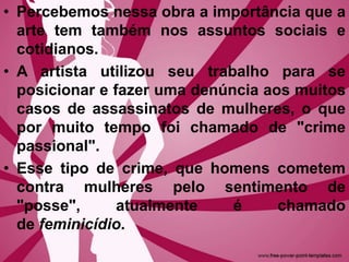 • Percebemos nessa obra a importância que a
arte tem também nos assuntos sociais e
cotidianos.
• A artista utilizou seu trabalho para se
posicionar e fazer uma denúncia aos muitos
casos de assassinatos de mulheres, o que
por muito tempo foi chamado de "crime
passional".
• Esse tipo de crime, que homens cometem
contra mulheres pelo sentimento de
"posse", atualmente é chamado
de feminicídio.
 