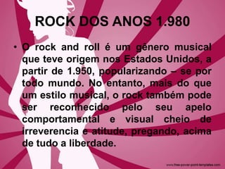 ROCK DOS ANOS 1.980
• O rock and roll é um gênero musical
que teve origem nos Estados Unidos, a
partir de 1.950, popularizando – se por
todo mundo. No entanto, mais do que
um estilo musical, o rock também pode
ser reconhecido pelo seu apelo
comportamental e visual cheio de
irreverencia e atitude, pregando, acima
de tudo a liberdade.
 
