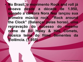 • No Brasil, o movimento Rock and roll já
ecoava desde a década de 1.950,
quando a cantora Nora Ney lançou sua
primeira música rock, “Rock around
the Clock” (Balançar pelas horas), uma
regravação do sucesso do mesmo
nome de Bil Haley & Hits Comets,
música tema do filme Sementes da
Violência. (1.955)
 