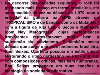 • No decorrer das décadas seguintes, o rock foi
ganhando mais espaço em terras brasileiras, até
se consolidar de vez na década de 1.970, com a
entrada da guitarra na MPB através do
TROPICALISMO e de bandas como os Mutantes (
com a figura de Rita Lee) e Secos e Molhados
(com Ney Matogrosso), cujas performances
irreverentes representavam muito bem a
subversão do movimento. É também nessa
década que surge o grande fenômeno brasileiro,
Raul Seixas. O artista possuía um estilo único.
Misturando o ritmo nordestino no Rock and roll,
com composições criticas, mas bem humoradas,
Raul Seixas propagava em suas canções a
ideologia da sociedade alternativa.
 