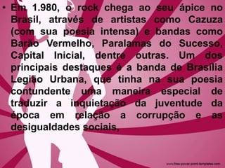 • Em 1.980, o rock chega ao seu ápice no
Brasil, através de artistas como Cazuza
(com sua poesia intensa) e bandas como
Barão Vermelho, Paralamas do Sucesso,
Capital Inicial, dentre outras. Um dos
principais destaques é a banda de Brasília
Legião Urbana, que tinha na sua poesia
contundente uma maneira especial de
traduzir a inquietação da juventude da
época em relação a corrupção e as
desigualdades sociais,
 