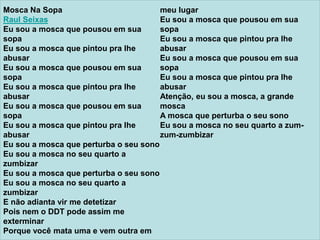 Mosca Na Sopa
Raul Seixas
Eu sou a mosca que pousou em sua
sopa
Eu sou a mosca que pintou pra lhe
abusar
Eu sou a mosca que pousou em sua
sopa
Eu sou a mosca que pintou pra lhe
abusar
Eu sou a mosca que pousou em sua
sopa
Eu sou a mosca que pintou pra lhe
abusar
Eu sou a mosca que perturba o seu sono
Eu sou a mosca no seu quarto a
zumbizar
Eu sou a mosca que perturba o seu sono
Eu sou a mosca no seu quarto a
zumbizar
E não adianta vir me detetizar
Pois nem o DDT pode assim me
exterminar
Porque você mata uma e vem outra em
meu lugar
Eu sou a mosca que pousou em sua
sopa
Eu sou a mosca que pintou pra lhe
abusar
Eu sou a mosca que pousou em sua
sopa
Eu sou a mosca que pintou pra lhe
abusar
Atenção, eu sou a mosca, a grande
mosca
A mosca que perturba o seu sono
Eu sou a mosca no seu quarto a zum-
zum-zumbizar
 