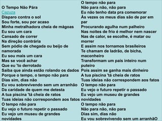 O Tempo Não Pára
Cazuza
Disparo contra o sol
Sou forte, sou por acaso
Minha metralhadora cheia de mágoas
Eu sou um cara
Cansado de correr
Na direção contrária
Sem pódio de chegada ou beijo de
namorada
Eu sou mais um cara
Mas se você achar
Que eu 'to derrotado
Saiba que ainda estão rolando os dados
Porque o tempo, o tempo não para
Dias sim, dias não
Eu vou sobrevivendo sem um arranhão
Da caridade de quem me detesta
A tua piscina 'tá cheia de ratos
Tuas ideias não correspondem aos fatos
O tempo não para
Eu vejo o futuro repetir o passado
Eu vejo um museu de grandes
novidades
O tempo não para
Não para não, não para
Eu não tenho data pra comemorar
Às vezes os meus dias são de par em
par
Procurando agulha num palheiro
Nas noites de frio é melhor nem nascer
Nas de calor, se escolhe, é matar ou
morrer
E assim nos tornamos brasileiros
Te chamam de ladrão, de bicha,
maconheiro
Transformam um país inteiro num
puteiro
Pois assim se ganha mais dinheiro
A tua piscina 'tá cheia de ratos
Tuas ideias não correspondem aos fatos
O tempo não para
Eu vejo o futuro repetir o passado
Eu vejo um museu de grandes
novidades
O tempo não para
Não para não, não para
Dias sim, dias não
Eu vou sobrevivendo sem um arranhãO
 