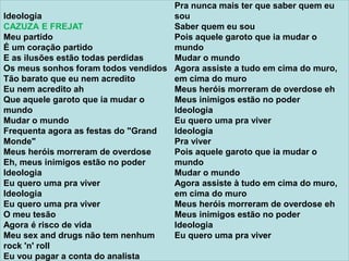 Ideologia
CAZUZA E FREJAT
Meu partido
É um coração partido
E as ilusões estão todas perdidas
Os meus sonhos foram todos vendidos
Tão barato que eu nem acredito
Eu nem acredito ah
Que aquele garoto que ia mudar o
mundo
Mudar o mundo
Frequenta agora as festas do "Grand
Monde"
Meus heróis morreram de overdose
Eh, meus inimigos estão no poder
Ideologia
Eu quero uma pra viver
Ideologia
Eu quero uma pra viver
O meu tesão
Agora é risco de vida
Meu sex and drugs não tem nenhum
rock 'n' roll
Eu vou pagar a conta do analista
Pra nunca mais ter que saber quem eu
sou
Saber quem eu sou
Pois aquele garoto que ia mudar o
mundo
Mudar o mundo
Agora assiste a tudo em cima do muro,
em cima do muro
Meus heróis morreram de overdose eh
Meus inimigos estão no poder
Ideologia
Eu quero uma pra viver
Ideologia
Pra viver
Pois aquele garoto que ia mudar o
mundo
Mudar o mundo
Agora assiste à tudo em cima do muro,
em cima do muro
Meus heróis morreram de overdose eh
Meus inimigos estão no poder
Ideologia
Eu quero uma pra viver
 