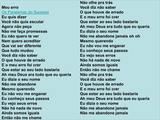 Meu erro
Os Paralamas do Sucesso
Eu quis dizer
Você não quis escutar
Agora não peça
Não me faça promessas
Eu não quero te ver
Nem quero acreditar
Que vai ser diferente
Que tudo mudou
Você diz não saber
O que houve de errado
E o meu erro foi crer
Que estar ao seu lado bastaria
Ah meu Deus era tudo que eu queria
Eu dizia o seu nome
Não me abandone
Mesmo querendo
Eu não vou me enganar
Eu conheço seus passos
Eu vejo seus erros
Não há nada de novo
Ainda somos iguais
Então não me chame
Não olhe pra trás
Você diz não saber
O que houve de errado
E o meu erro foi crer
Que estar ao seu lado bastaria
Ah meu Deus era tudo que eu queria
Eu dizia o seu nome
Não me abandone jamais oh oh
Mesmo querendo
Eu não vou me enganar
Eu conheço seus passos
Eu vejo seus erros
Não há nada de novo
Ainda somos iguais
Então não me chame
Não olhe pra trás
Você diz não saber
O que houve de errado
E o meu erro foi crer
Que estar ao seu lado bastaria
Ah meu Deus era tudo que eu queria
Eu dizia o seu nome
Não me abandone jamais
Não me abandone jamais
 