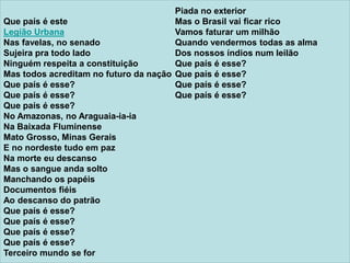 Que país é este
Legião Urbana
Nas favelas, no senado
Sujeira pra todo lado
Ninguém respeita a constituição
Mas todos acreditam no futuro da nação
Que país é esse?
Que país é esse?
Que país é esse?
No Amazonas, no Araguaia-ia-ia
Na Baixada Fluminense
Mato Grosso, Minas Gerais
E no nordeste tudo em paz
Na morte eu descanso
Mas o sangue anda solto
Manchando os papéis
Documentos fiéis
Ao descanso do patrão
Que país é esse?
Que país é esse?
Que país é esse?
Que país é esse?
Terceiro mundo se for
Piada no exterior
Mas o Brasil vai ficar rico
Vamos faturar um milhão
Quando vendermos todas as alma
Dos nossos índios num leilão
Que país é esse?
Que país é esse?
Que país é esse?
Que país é esse?
 