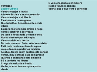 Perfeição
Legião Urbana
Vamos festejar a inveja
A intolerância e a incompreensão
Vamos festejar a violência
E esquecer a nossa gente
Que trabalhou honestamente a vida
inteira
E agora não tem mais direito a nada
Vamos celebrar a aberração
De toda a nossa falta de bom senso
Nosso descaso por educação
Vamos celebrar o horror
De tudo isso com festa, velório e caixão
Está tudo morto e enterrado agora
Já que também podemos celebrar
A estupidez de quem cantou esta canção
Venha, meu coração está com pressa
Quando a esperança está dispersa
Só a verdade me liberta
Chega de maldade e ilusão
Venha, o amor tem sempre a porta
aberta
E vem chegando a primavera
Nosso futuro recomeça
Venha, que o que vem é perfeição
 