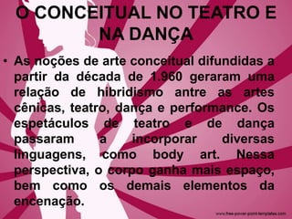 O CONCEITUAL NO TEATRO E
NA DANÇA
• As noções de arte conceitual difundidas a
partir da década de 1.960 geraram uma
relação de hibridismo antre as artes
cênicas, teatro, dança e performance. Os
espetáculos de teatro e de dança
passaram a incorporar diversas
linguagens, como body art. Nessa
perspectiva, o corpo ganha mais espaço,
bem como os demais elementos da
encenação.
 