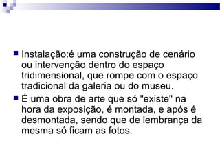  Instalação:é uma construção de cenário
ou intervenção dentro do espaço
tridimensional, que rompe com o espaço
tradicional da galeria ou do museu.
 É uma obra de arte que só "existe" na
hora da exposição, é montada, e após é
desmontada, sendo que de lembrança da
mesma só ficam as fotos.
 