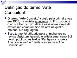 Definição do termo “Arte
Conceitual”
 O termo “Arte Conceito” surgiu pela primeira vez
em 1963, na revista Anthology do Fluxus, onde
o artista Henry Flynt define essa nova forma de
expressão como um tipo de arte na qual o
material é a linguagem.
 Esse termo foi utilizado pela primeira vez na
revista Artforum, quando o artista americano Sol
Lewitt publicou os textos “Parágrafos sobre a
Arte conceitual” e “Sentenças sobre a Arte
Conceitual”
 