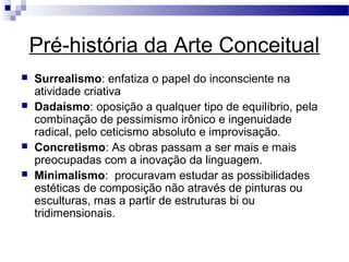 Pré-história da Arte Conceitual
 Surrealismo: enfatiza o papel do inconsciente na
atividade criativa
 Dadaísmo: oposição a qualquer tipo de equilíbrio, pela
combinação de pessimismo irônico e ingenuidade
radical, pelo ceticismo absoluto e improvisação.
 Concretismo: As obras passam a ser mais e mais
preocupadas com a inovação da linguagem.
 Minimalismo: procuravam estudar as possibilidades
estéticas de composição não através de pinturas ou
esculturas, mas a partir de estruturas bi ou
tridimensionais.
 