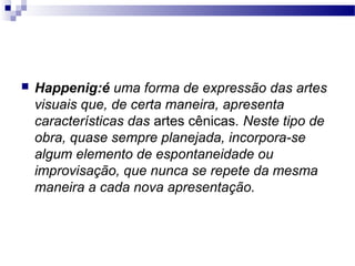  Happenig:é uma forma de expressão das artes
visuais que, de certa maneira, apresenta
características das artes cênicas. Neste tipo de
obra, quase sempre planejada, incorpora-se
algum elemento de espontaneidade ou
improvisação, que nunca se repete da mesma
maneira a cada nova apresentação.
 