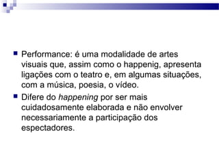  Performance: é uma modalidade de artes
visuais que, assim como o happenig, apresenta
ligações com o teatro e, em algumas situações,
com a música, poesia, o vídeo.
 Difere do happening por ser mais
cuidadosamente elaborada e não envolver
necessariamente a participação dos
espectadores.
 