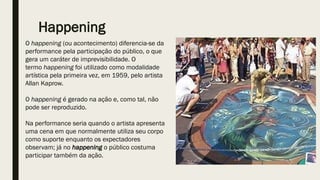 Happening
O happening (ou acontecimento) diferencia-se da
performance pela participação do público, o que
gera um caráter de imprevisibilidade. O
termo happening foi utilizado como modalidade
artística pela primeira vez, em 1959, pelo artista
Allan Kaprow.
O happening é gerado na ação e, como tal, não
pode ser reproduzido.
Na performance seria quando o artista apresenta
uma cena em que normalmente utiliza seu corpo
como suporte enquanto os expectadores
observam; já no happening o público costuma
participar também da ação.
 