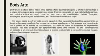 Body Arte
Body art, ou a arte do corpo, não se limita apenas a fazer algumas tatuagens. O artista do corpo utiliza a
si próprio como suporte para expressar suas ideias. O corpo é encarado em sua materialidade (sangue,
suor, química e física do corpo), como um vasto campo de possibilidades criativas. Tatuagens,
maquiagens, escarificações, travestimento, etc. são formas de modificar o corpo.
Em alguns casos, a body art pode assumir o papel de ritual ou apresentação pública, aproximando-se
de outras formas de manifestações, como o happening e a performance. Outras vezes, sua comunicação
com o público se dá através de documentação, por meio de vídeos ou fotografias. As experiências
realizadas pela body art devem ser compreendidas como uma vertente da arte contemporânea
em oposição a um mercado internacionalizado e técnico e relacionado a novos atores sociais (negros,
mulheres, homossexuais e outros).
 