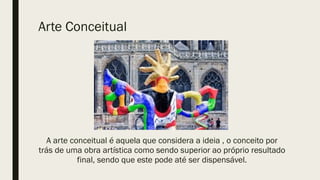 Arte Conceitual
A arte conceitual é aquela que considera a ideia , o conceito por
trás de uma obra artística como sendo superior ao próprio resultado
final, sendo que este pode até ser dispensável.
 
