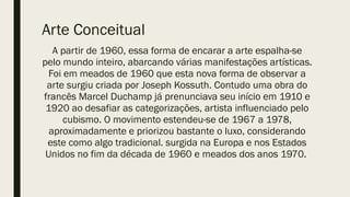 Arte Conceitual
A partir de 1960, essa forma de encarar a arte espalha-se
pelo mundo inteiro, abarcando várias manifestações artísticas.
Foi em meados de 1960 que esta nova forma de observar a
arte surgiu criada por Joseph Kossuth. Contudo uma obra do
francês Marcel Duchamp já prenunciava seu início em 1910 e
1920 ao desafiar as categorizações, artista influenciado pelo
cubismo. O movimento estendeu-se de 1967 a 1978,
aproximadamente e priorizou bastante o luxo, considerando
este como algo tradicional. surgida na Europa e nos Estados
Unidos no fim da década de 1960 e meados dos anos 1970.
 