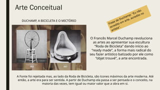 Arte Conceitual
O Francês Marcel Duchamp revoluciona
as artes ao apresentar sua escultura
“Roda de Bicicleta” dando início ao
“ready made”, a forma mais radical do
seu fazer artístico batizado por ele como
“objet trouvé”, a arte encontrada.
A Fonte foi rejeitada mas, ao lado da Roda de Bicicleta, são ícones máximos da arte moderna. Até
então, a arte era para ser sentida. A partir de Duchamp ela passa a ser pensada e o conceito, na
maioria das vezes, tem igual ou maior valor que a obra em si.
DUCHAMP, A BICICLETA E O MICTÓRIO
Frase de Duchamp: “Eu não
acredito em arte, acredito no
artista”.
 