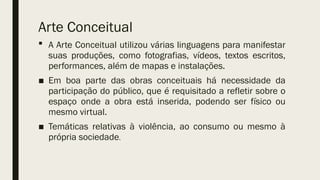  A Arte Conceitual utilizou várias linguagens para manifestar
suas produções, como fotografias, vídeos, textos escritos,
performances, além de mapas e instalações.
■ Em boa parte das obras conceituais há necessidade da
participação do público, que é requisitado a refletir sobre o
espaço onde a obra está inserida, podendo ser físico ou
mesmo virtual.
■ Temáticas relativas à violência, ao consumo ou mesmo à
própria sociedade.
Arte Conceitual
 