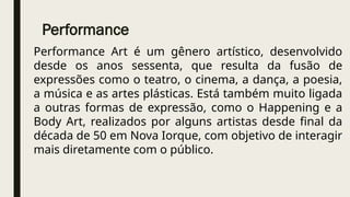 Performance
Performance Art é um gênero artístico, desenvolvido
desde os anos sessenta, que resulta da fusão de
expressões como o teatro, o cinema, a dança, a poesia,
a música e as artes plásticas. Está também muito ligada
a outras formas de expressão, como o Happening e a
Body Art, realizados por alguns artistas desde final da
década de 50 em Nova Iorque, com objetivo de interagir
mais diretamente com o público.
 