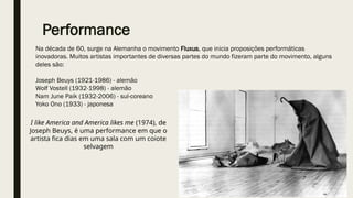 Na década de 60, surge na Alemanha o movimento Fluxus, que inicia proposições performáticas
inovadoras. Muitos artistas importantes de diversas partes do mundo fizeram parte do movimento, alguns
deles são:
Joseph Beuys (1921-1986) - alemão
Wolf Vostell (1932-1998) - alemão
Nam June Paik (1932-2006) - sul-coreano
Yoko Ono (1933) - japonesa
Performance
I like America and America likes me (1974), de
Joseph Beuys, é uma performance em que o
artista fica dias em uma sala com um coiote
selvagem
 