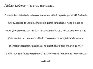 Nelson Leirner - (São Paulo SP 1932).O artista brasileiro Nelson Leirner ao ser convidado a participar do 4º. Salão de Arte Moderna de Brasília, enviou um porco empalhado. Após o inicio da exposição, escreveu para os jornais questionando os critérios que levaram ao júri a aceitar um porco empalhado como obra de arte, iniciando assim o chamado “happening da crítica”. Ao questionar o que era arte, Leirner transformou seu “porco empalhado” no objeto mais famoso da arte conceitual no Brasil.