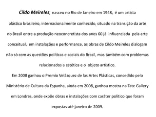 Cildo Meireles, nasceu no Rio de Janeiro em 1948,  é um artista plástico brasileiro, internacionalmente conhecido, situado na transição da arte no Brasil entre a produção neoconcretista dos anos 60 já  influenciada  pela arte conceitual,  em instalações e performance, as obras de Cildo Meireles dialogam não só com as questões políticas e sociais do Brasil, mas também com problemas relacionados a estética e o  objeto artístico.Em 2008 ganhou o Premio Velázquez de las Artes Plásticas, concedido pelo Ministério de Cultura da Espanha, ainda em 2008, ganhou mostra na Tate Gallery em Londres, onde expõe obras e instalações com caráter político que foram expostas até janeiro de 2009. 