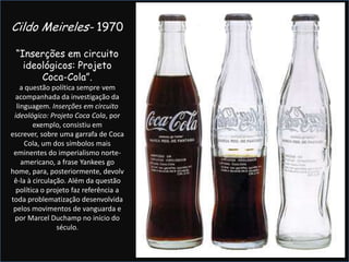 Cildo Meireles- 1970“Inserções em circuito ideológicos: Projeto Coca-Cola”.a questão política sempre vem acompanhada da investigação da linguagem. Inserções em circuito ideológico: Projeto Coca Cola, por exemplo, consistiu em escrever, sobre uma garrafa de Coca Cola, um dos símbolos mais eminentes do imperialismo norte-americano, a frase Yankees go home, para, posteriormente, devolvê-la à circulação. Além da questão política o projeto faz referência a toda problematização desenvolvida pelos movimentos de vanguarda e por Marcel Duchamp no início do século.