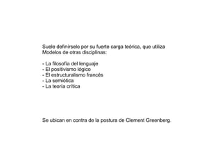 Suele definírselo por su fuerte carga teórica, que utiliza
Modelos de otras disciplinas:

- La filosofía del lenguaje
- El positivismo lógico
- El estructuralismo francés
- La semiótica
- La teoría crítica




Se ubican en contra de la postura de Clement Greenberg.
 