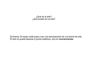 ¿Qué es el arte?
                      ¿Qué puede ser el arte?




Duchamp: El ready made pasa a ser una demostración de una teoría de arte.
El arte no puede basarse e juicios estéticos, sino en convenciones.
 