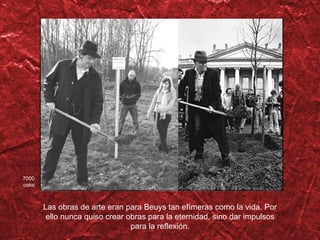 Las obras de arte eran para Beuys tan efímeras como la vida. Por ello nunca quiso crear obras para la eternidad, sino dar impulsos para la reflexión. 7000 oaks 