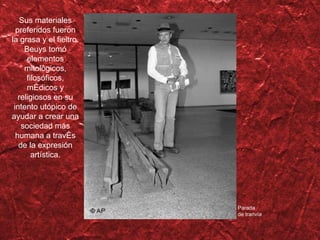 Sus materiales preferidos fueron la grasa y el fieltro. Beuys tomó elementos mitológicos, filosóficos, médicos y religiosos en su intento utópico de ayudar a crear una sociedad más humana a trav és de la expresión artística . Parada de tranv ía 