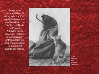 Beuys es el heredero directo de toda la tradición del Idealismo y el arte Romántico del Centro y el Norte de Europa. A trav és de su discurso, reclama la socialización antropológica del arte, ya que según él cualquiera puede ser artista. I Like a America and America Likes me 