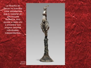 Animal Woman La filosofía de Beuys no buscaba crear estudiantes que lo copiaran en una escuela estilística, sino ayudar a cada uno a encontrar sus propios caminos individuales, independientes. 