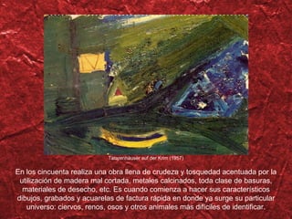 Tatarenhäuser auf der Krim (1957) En los cincuenta realiza una obra llena de crudeza y tosquedad acentuada por la utilización de madera mal cortada, metales calcinados, toda clase de basuras, materiales de desecho, etc. Es cuando comienza a hacer sus característicos dibujos, grabados y acuarelas de factura rápida en donde ya surge su particular universo: ciervos, renos, osos y otros animales más difíciles de identificar. 